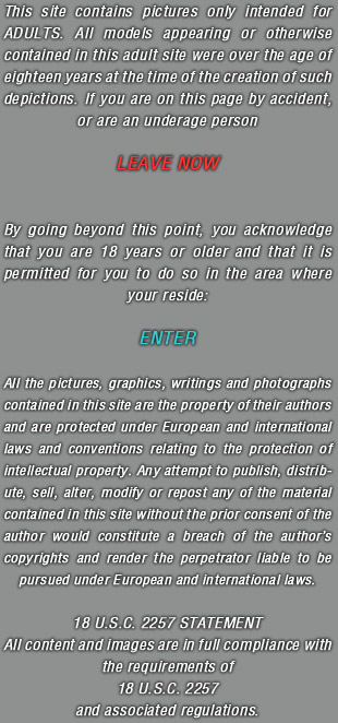 This site contains pictures only intended for ADULTS. All models appearing or otherwise contained in this adult site were over the age of eighteen years at the time of the creation of such depictions. If you are on this page by accident, or are an underage person LEAVE NOW. By going beyond this point, you acknowledge that you are 18 years or older and that it is permitted for you to do so in the area where your reside. ENTER. All the pictures, graphics, writings and photographs contained in this site are the property of their authors and are protected under European and international laws and conventions relating to the protection of intellectual property. Any attempt to publish, distribute, sell, alter, modify or repost any of the material contained in this site without the prior consent of the author would constitute a breach of the authors copyrights and render the perpetrator liable to be pursued under European and international laws. 18 U.S.C. 2257 STATEMENT All content and images are in full compliance with the requirements of 18 U.S.C. 2257 and associated regulations.