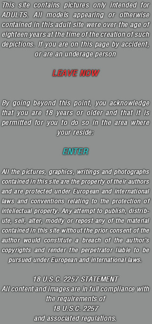 This site contains pictures only intended for ADULTS. All models appearing or otherwise contained in this adult site were over the age of eighteen years at the time of the creation of such depictions. If you are on this page by accident, or are an underage person LEAVE NOW. By going beyond this point, you acknowledge that you are 18 years or older and that it is permitted for you to do so in the area where your reside. ENTER. All the pictures, graphics, writings and photographs contained in this site are the property of their authors and are protected under European and international laws and conventions relating to the protection of intellectual property. Any attempt to publish, distribute, sell, alter, modify or repost any of the material contained in this site without the prior consent of the author would constitute a breach of the authors copyrights and render the perpetrator liable to be pursued under European and international laws. 18 U.S.C. 2257 STATEMENT All content and images are in full compliance with the requirements of 18 U.S.C. 2257 and associated regulations.