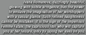 Ivana Romanova, dazzlingly beautiful, glowing with subtle arrogance, has the power to enslave the imagination of her worshippers with a casual glance. Such refined haughtiness cannot be mistaken, it is the sign of the imperious Femme Fatale, the capricious idol who will capture you at her leisure, only by laying her eyes on you.