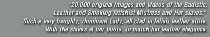 20,000 original images and videos of the Sadistic, Leather and Smoking fetishist Mistress and Her slaves. Such a very haughty, dominant Lady, all clad in fetish leather attire. With the slaves at her boots, to match her leather elegance.