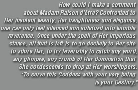How could I make a comment about Madam Raison d�etre? Confronted to Her insolent beauty, Her haughtiness and elegance, one can only feel silenced and subdued into humble reverence. Once under the spell of Her imperious stance, all that is left is to go docilely to Her site to adore Her, to try feverishly to catch any word, any glimpse, any crumb of Her domination that She condescends to drop at Her worshippers. To serve this Goddess with your very being is your Destiny.
