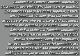 Saharah Eve's innate Feminine superiority blossoms in everything She does, says or touches.She embodies the grace of the superior, natural born Dominant Woman. With the unaffected arrogance of one who owns the world and knows that men are destined to bow and submit to her, Saharah Eve states her Feminine Supremacy with sharp, clear cut intelligence. This Alpha Woman's stunning beauty, her brightness, her overwhelming, all powerful femininity are everywhere to be seen and admired in her site,making it a unique haven of Female Supremacy.