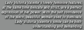 Lady Victoria Valente�s lovely feminine features, at the same time delicate and strict, are a perfect expression of her power. With the self confidence of the stern, beautiful woman used to dominate, Lady Victoria Valente�s smile can be both understanding and demanding.
