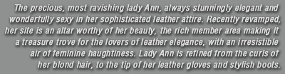The precious, most ravishing lady Ann, always stunningly elegant and wonderfully sexy in her sophisticated leather attire. Recently revamped, her site is an altar worthy of her beauty, the rich member area making it a treasure trove for the lovers of leather elegance, with an irresistible air of feminine haughtiness. Lady Ann is refined from the curls of her blond hair, to the tip of her leather gloves and stylish boots.