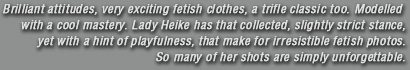 Brilliant attitudes, very exciting fetish clothes, a trifle classic too. Modelled with a cool mastery.  Lady Heike has that collected, slightly strict stance, yet with a hint of playfulness, that make for irresistible fetish photos. So many of her shots are simply unforgettable.