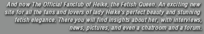 And now The Official Fanclub of Heike, the Fetish Queen. An exciting new site for all the fans and lovers of lady Heike perfect beauty and stunning fetish elegance. There you will find insights about her, with interviews, news, pictures, and even a chatroom and a forum.