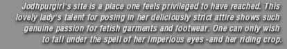 Jodhpurgirl's site is a place one feels privileged to have reached. This lovely lady's talent for posing in her deliciously strict attire shows such genuine passion for fetish garments and footwear. One can only wish to fall under the spell of her imperious eyes -and her riding crop.