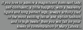 If you love to admire a magnificent dominant lady, self-confident, a trifle haughty, with a heavenly figure and long perfect legs, always artfully clad in the most exciting fetish and stylish fashion, and in high heels! then you will fall on your knees in contemplation of Mary Latexa