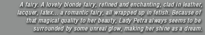 A fairy. A lovely blonde fairy, refined and enchanting, clad in leather, lacquer, latex... a romantic fairy, all wrapped up in fetish. Because of that magical quality to her beauty, Lady Petra always seems to be surrounded by some unreal glow, making her shine as a dream.