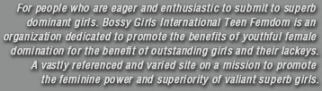 For people who are eager and enthusiastic to submit to superb dominant girls. Bossy Girls International Teen Femdom is an organization dedicated to promote the benefits of youthful female domination for the benefit of outstanding girls and their lackeys. A vastly referenced and varied site on a mission to promote the feminine power and superiority of valiant superb girls.