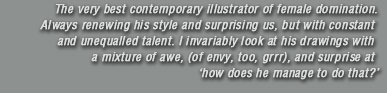 The very best contemporary illustrator of female domination. Always renewing his style and surprising us, but with constant and unequalled talent. I invariably look at his drawings with a mixture of awe, (of envy, too, grrr), and surprise at �how does he manage to do that?�