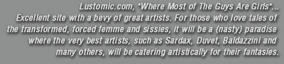 Lustomic.com, Where Most of The Guys Are Girls Excellent site with a bevy of great artists. For those who love tales of the transformed, forced femme and sissies, it will be a nasty paradise where the very best artists, such as Sardax, Duvet, Baldazzini and many others, will be catering artistically for their fantasies.