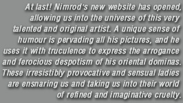 At last Nimrod's new website has opened, allowing us into the universe of this very talented and original artist. A unique sense of humour is pervading all his pictures, and he uses it with truculence to express the arrogance and ferocious despotism of his oriental dominas. These irresistibly provocative and sensual ladies are ensnaring us and taking us into their world of refined and imaginative cruelty.
