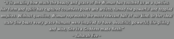 It is amazing how much the beauty and grace of the Woman has touched us as a species. Her form and spirit has captured countless poets and artists, turned the powerful and toppled empires. Without question, Woman represents the more relevant half of our kind. In Her ideal state She bears every grace humans were inspired to have. Beautiful, powerful, life-giving and wise, She is a Goddess made flesh. Saharah Eve.