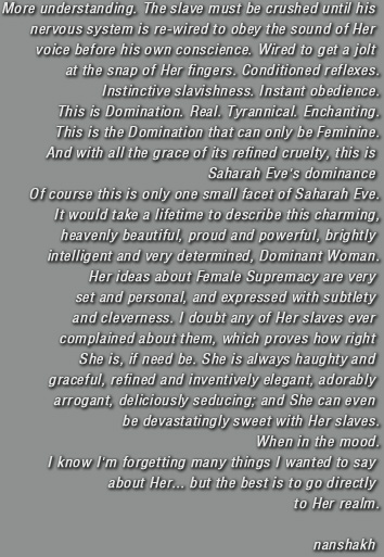 More understanding. The slave must be crushed until his nervous system is re-wired to obey the sound of Her voice before his own conscience. Wired to get a jolt at the snap of Her fingers. Conditioned reflexes. Instinctive slavishness. Instant obedience. This is Domination. Real. Tyrannical. Enchanting. This is the Domination that can only be Feminine. And with all the grace of its refined cruelty, this is Saharah Eve's dominance. Of course this is only one small facet of Saharah Eve. It would take a lifetime to describe this charming, heavenly beautiful, proud and powerful, brightly intelligent and very determined, Dominant Woman. Her ideas about Female Supremacy are very set and personal, and expressed with subtlety and cleverness. I doubt any of Her slaves ever complained about them, which proves how right She is, if need be. She is always haughty and graceful, refined and inventively elegant, adorably arrogant, deliciously seducing; and She can even be devastatingly sweet with Her slaves. When in the mood. I know I'm forgetting many things I wanted to say about Her... but the best is to go directly to Her realm.