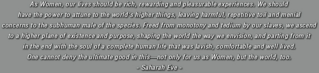 As Women, our lives should be rich, rewarding and pleasurable experiences. We should have the power to attune to the world's higher things, leaving harmful, repetitive toil and menial concerns to the subhuman male of the species. Freed from monotony and tedium by our slaves, we ascend to a higher plane of existence and purpose, shaping the world the way we envision, and parting from it in the end with the soul of a complete human life that was lavish, comfortable and well lived. One cannot deny the ultimate good in thisnot only for us as Women, but the world, too. Saharah Eve.